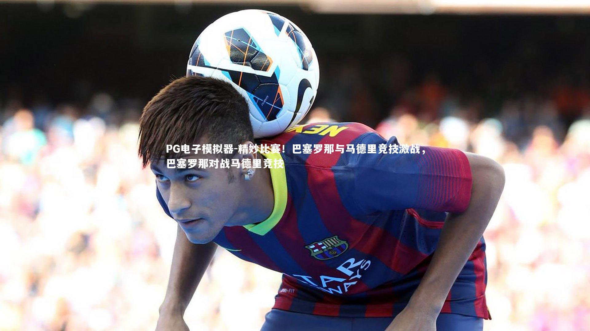 精妙比赛！巴塞罗那与马德里竞技激战，巴塞罗那对战马德里竞技